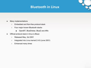 Bluetooth in Linux 
● Many implementations 
○ Embedded and Non-free protocol stack 
○ Four major known Bluetooth stacks 
■ OpenBT, BlueDrekar, BlueZ and Affix 
● Official protocol stack in linux is Bluez 
○ Released May, 3rd 2001 
○ Integrated into Linux kernel 2.4.6 (June 2001) 
○ Enhanced many times 
 