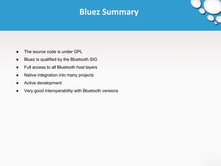 Bluez Summary 
● The source code is under GPL 
● Bluez is qualified by the Bluetooth SIG 
● Full access to all Bluetooth host layers 
● Native integration into many projects 
● Active development 
● Very good interoperability with Bluetooth versions 
 