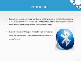 BLUETOOTH 
● Bluetooth is a wireless technology standard for exchanging data over short distances (using 
short-wavelength UHF radio waves in the ISM band from 2.4 to 2.485 GHz ) from fixed and 
mobile devices, and building Personal Area Networks (PANs). 
● Bluetooth wireless technology is intended to replace the cables 
connecting portable and/or fixed devices while maintaining high 
levels of security. 
 