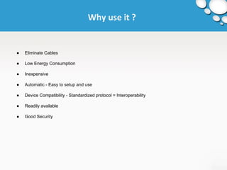 Why use it ? 
● Eliminate Cables 
● Low Energy Consumption 
● Inexpensive 
● Automatic - Easy to setup and use 
● Device Compatibility - Standardized protocol = Interoperability 
● Readily available 
● Good Security 
 