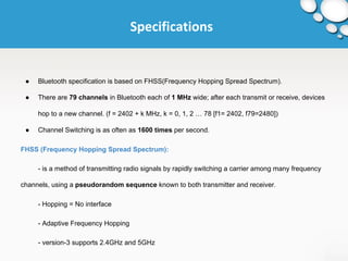 Specifications 
● Bluetooth specification is based on FHSS(Frequency Hopping Spread Spectrum). 
● There are 79 channels in Bluetooth each of 1 MHz wide; after each transmit or receive, devices 
hop to a new channel. (f = 2402 + k MHz, k = 0, 1, 2 … 78 [f1= 2402, f79=2480]) 
● Channel Switching is as often as 1600 times per second. 
FHSS (Frequency Hopping Spread Spectrum): 
- is a method of transmitting radio signals by rapidly switching a carrier among many frequency 
channels, using a pseudorandom sequence known to both transmitter and receiver. 
- Hopping = No interface 
- Adaptive Frequency Hopping 
- version-3 supports 2.4GHz and 5GHz 
 