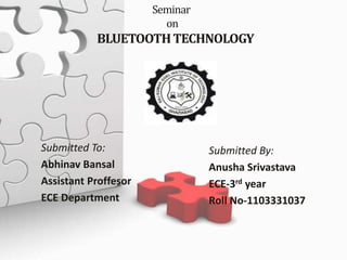 Seminar 
on 
BLUETOOTH TECHNOLOGY 
Submitted To: 
Abhinav Bansal 
Assistant Proffesor 
ECE Department 
Submitted By: 
Anusha Srivastava 
ECE-3rd year 
Roll No-1103331037 
 