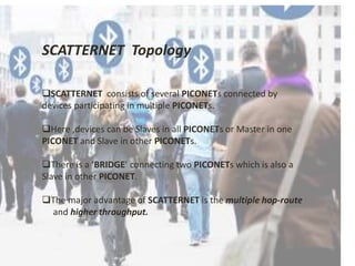 SCATTERNET Topology 
SCATTERNET consists of several PICONETs connected by 
devices participating in multiple PICONETs. 
Here ,devices can be Slaves in all PICONETs or Master in one 
PICONET and Slave in other PICONETs. 
There is a ‘BRIDGE’ connecting two PICONETs which is also a 
Slave in other PICONET. 
The major advantage of SCATTERNET is the multiple hop-route 
and higher throughput. 
 