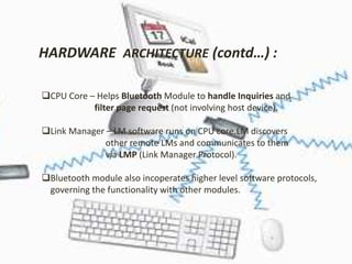 HARDWARE ARCHITECTURE (contd…) : 
CPU Core – Helps Bluetooth Module to handle Inquiries and 
filter page request (not involving host device). 
Link Manager – LM software runs on CPU core.LM discovers 
other remote LMs and communicates to them 
via LMP (Link Manager Protocol). 
Bluetooth module also incoperates higher level software protocols, 
governing the functionality with other modules. 
 