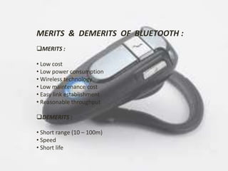MERITS & DEMERITS OF BLUETOOTH : 
MERITS : 
• Low cost 
• Low power consumption 
• Wireless technology 
• Low maintenance cost 
• Easy link establishment 
• Reasonable throughput 
DEMERITS : 
• Short range (10 – 100m) 
• Speed 
• Short life 
 