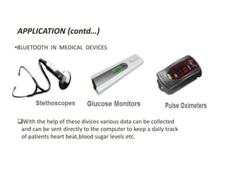 APPLICATION (contd…) 
•BLUETOOTH IN MEDICAL DEVICES 
With the help of these divices various data can be collected 
and can be sent directly to the computer to keep a daily track 
of patients heart beat,blood sugar levels etc. 
 