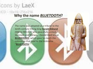 Why the name BLUETOOTH? 
The name was adopted as a tribute to the 
tenth-century Viking king Harald Blåtand 
(940 to 985 A.D) who peacefully united 
Denmark and Norway . Harald liked to eat 
BLUEBERRIES, which gave his teeth the 
coloration that lead to the nickname 
"BLUETOOTH." 
 