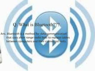 Q. What is Bluetooth??? 
Ans. Bluetooth is a method for data communication 
that uses short range radio links to replace cables 
between computers and their connected units. 
 