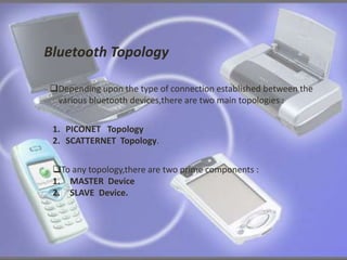 Bluetooth Topology 
Depending upon the type of connection established between the 
various bluetooth devices,there are two main topologies : 
1. PICONET Topology 
2. SCATTERNET Topology. 
To any topology,there are two prime components : 
1. MASTER Device 
2. SLAVE Device. 
 