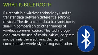 WHAT IS BLUETOOTH 
Bluetooth is a wireless technology used to 
transfer data between different electronic 
devices. The distance of data transmission is 
small in comparison to other modes of 
wireless communication. This technology 
eradicates the use of cords, cables, adapters 
and permits the electronic devices to 
communicate wirelessly among each other. 
 