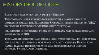 HISTORY OF BLUETOOTH 
• BLUETOOTH WAS INVENTED IN 1994 BY ERICSSON. 
• THE COMPANY LATER STARTED WORKING WITH A LARGER GROUP OF 
COMPANIES CALLED THE BLUETOOTH SPECIAL INTERESTS GROUP, OR "SIG," 
TO DEVELOP THE TECHNOLOGY INTO WHAT IT IS TODAY. 
• BLUETOOTH IS NOT OWNED BY ANY ONE COMPANY AND IS DEVELOPED AND 
MAINTAINED BY SIG. 
• THE NAME BLUETOOTH CAME FROM A CODE NAME ORIGINALLY USED BY SIG 
FOR THE PROJECT AND IS A REFERENCE TO A 10TH CENTURY DANISH KING 
NAMED HAROLD BLUETOOTH, WHO WAS RESPONSIBLE FOR UNITING 
NORWAY, SWEDEN, AND DENMARK. 
 