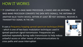 HOW IT WORKS 
• IT COMPRISES OF A BASE BAND PROCESSOR, A RADIO AND AN ANTENNA . THE 
BASE-BAND PROCESSOR CONVERTS THE DATA INTO SIGNALS, THE ANTENNA OF 
ANOTHER BLUE TOOTH DEVICE, WITHIN AT LEAST 30 FEET DISTANCE, RECEIVES A 
TRANSMITTED SIGNAL IN THE AIR. 
It uses a frequency hopping spread spectrum technique (FHSS) 
- which is one of two basic modulation techniques used in 
spread spectrum signal transmission. Frequencies are 
switched repeatedly during radio transmission to help reduce 
unlawful access or other means of telecommunications to 
cross paths and cause interruption 
 