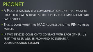 PICONET 
• A PICONET SESSION IS A COMMUNICATION LINK THAT MUST BE 
CREATED BETWEEN DEVICES FOR DEVICES TO COMMUNICATE WITH 
EACH OTHER. 
• THIS IS DONE WHEN THE MAC ADDRESS AND THE PIN NUMBER 
MATCH. 
• IF TWO DEVICES COME ONTO CONTACT WITH EACH OTHER( 32 
FEET) THE USER WILL BE PROMPTED TO INITIATE A 
COMMUNICATION SESSION 
 