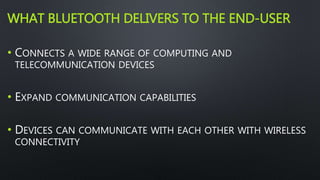 WHAT BLUETOOTH DELIVERS TO THE END-USER 
• CONNECTS A WIDE RANGE OF COMPUTING AND 
TELECOMMUNICATION DEVICES 
• EXPAND COMMUNICATION CAPABILITIES 
• DEVICES CAN COMMUNICATE WITH EACH OTHER WITH WIRELESS 
CONNECTIVITY 
 