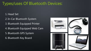 Types/uses Of Bluetooth Devices: 
1. Head Set 
2. In-Car Bluetooth System 
3. Bluetooth Equipped Printer 
4. Bluetooth Equipped Web Cam 
5. Bluetooth GPS System 
6. Bluetooth Key Board 
 