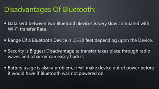 Disadvantages Of Bluetooth: 
 Data sent between two Bluetooth devices is very slow compared with 
Wi-Fi transfer Rate. 
 Range Of a Bluetooth Device is 15-30 feet depending upon the Device. 
 Security is Biggest Disadvantage as transfer takes place through radio 
waves and a hacker can easily hack it. 
 Battery usage is also a problem, it will make device out of power before 
it would have if Bluetooth was not powered on. 
 