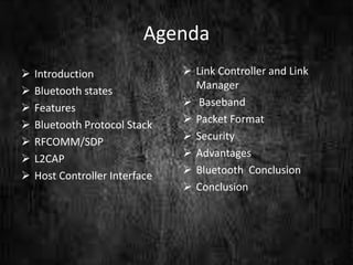 Agenda
 Introduction
 Bluetooth states
 Features
 Bluetooth Protocol Stack
 RFCOMM/SDP
 L2CAP
 Host Controller Interface
 Link Controller and Link
Manager
 Baseband
 Packet Format
 Security
 Advantages
 Bluetooth Conclusion
 Conclusion
 