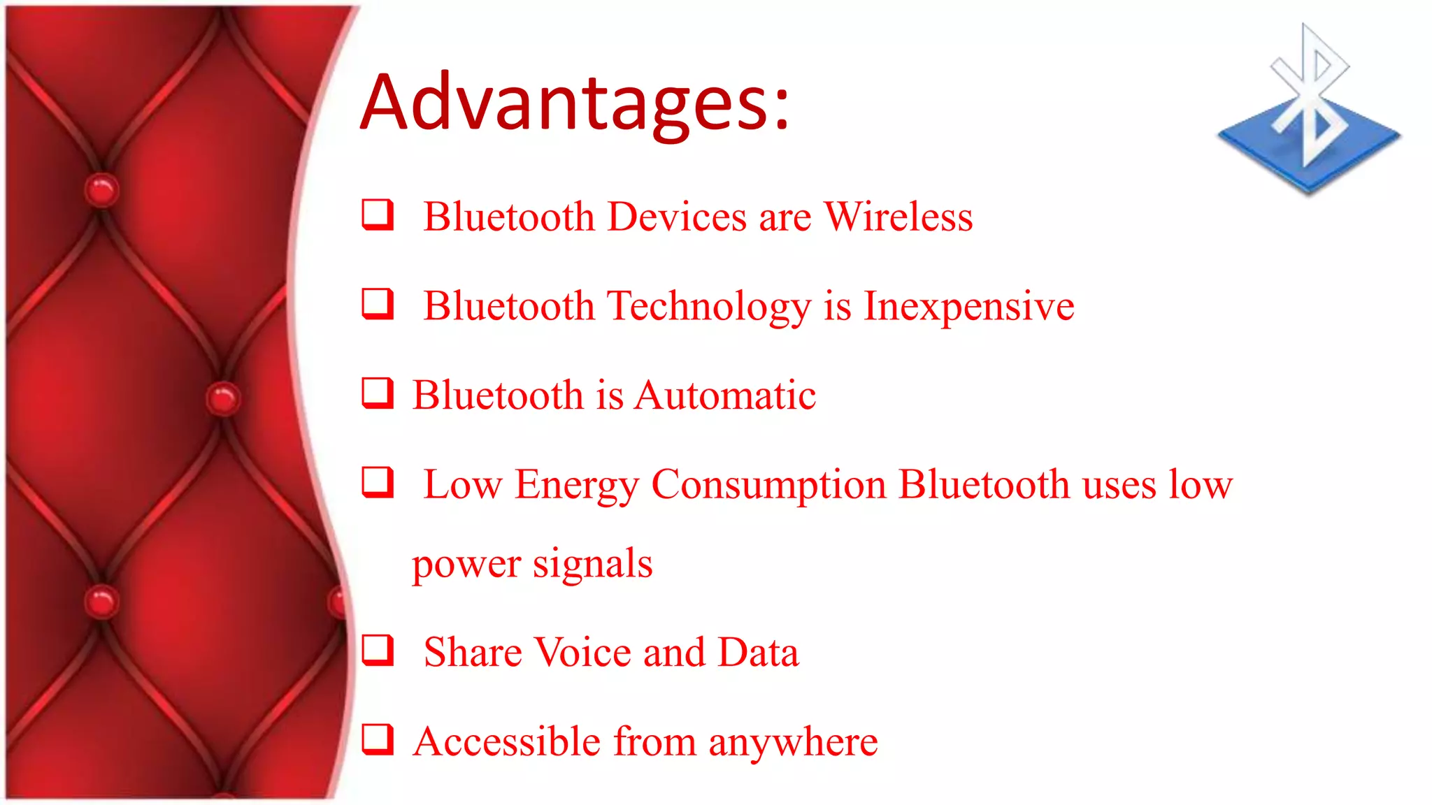 Advantages:
Bluetooth Devices are Wireless
Bluetooth Technology is Inexpensive
Bluetooth is Automatic
Low Energy Consumption Bluetooth uses low
power signals
Share Voice and Data
Accessible from anywhere