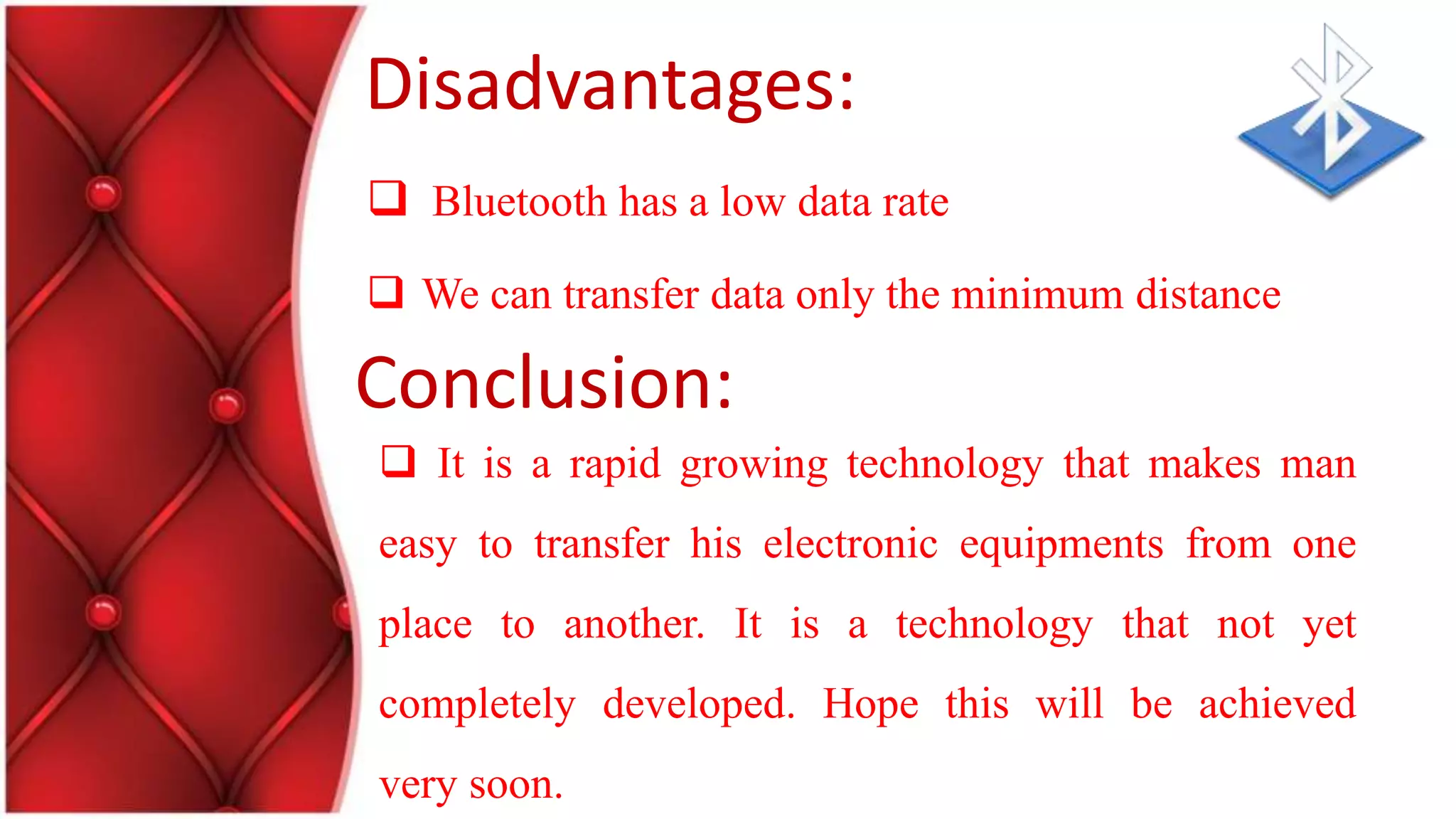 Disadvantages:
Bluetooth has a low data rate
We can transfer data only the minimum distance
It is a rapid growing technology that makes man
easy to transfer his electronic equipments from one
place to another. It is a technology that not yet
completely developed. Hope this will be achieved
very soon.
Conclusion: