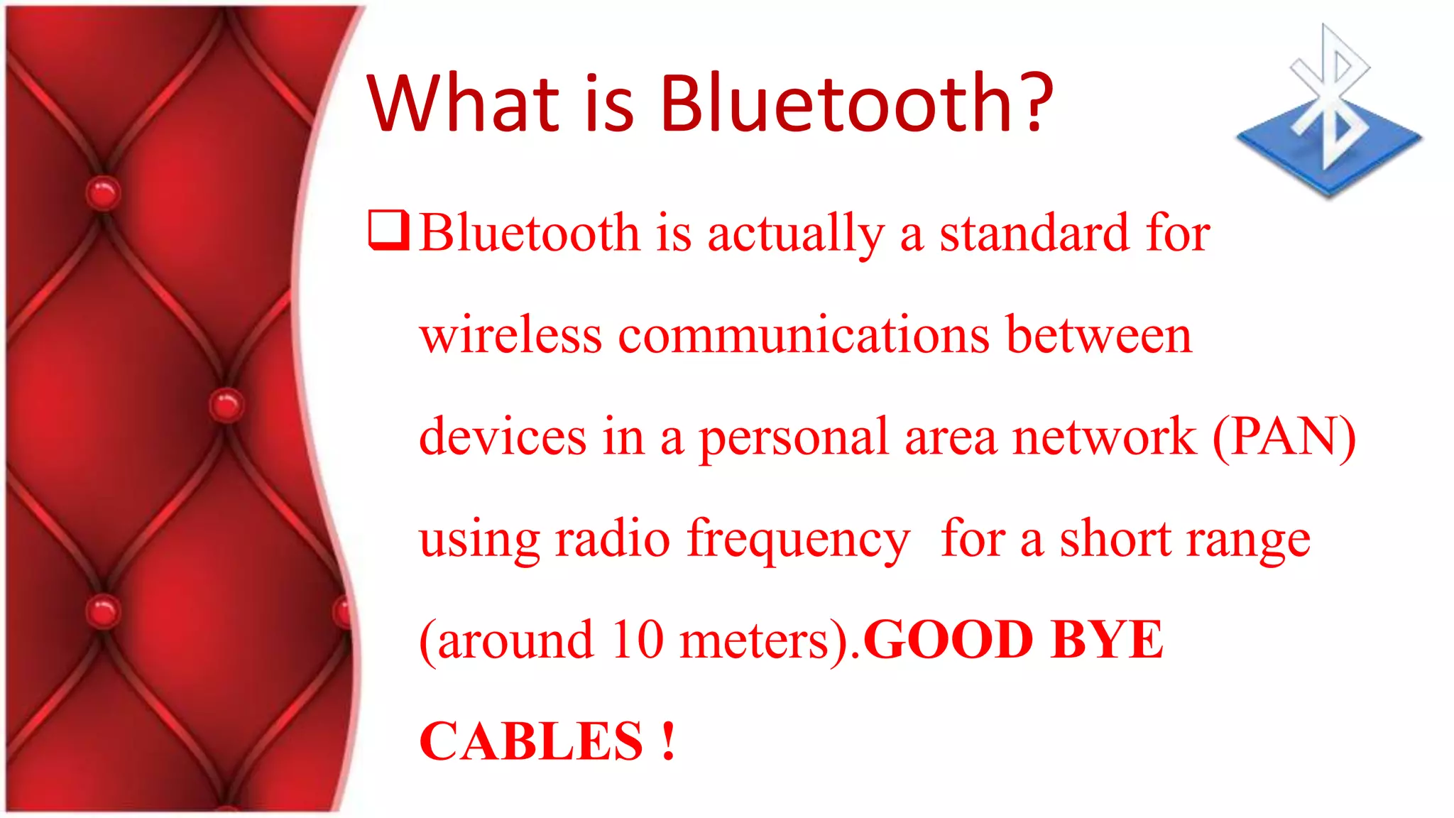 What is Bluetooth?
Bluetooth is actually a standard for
wireless communications between
devices in a personal area network (PAN)
using radio frequency for a short range
(around 10 meters).GOOD BYE
CABLES !