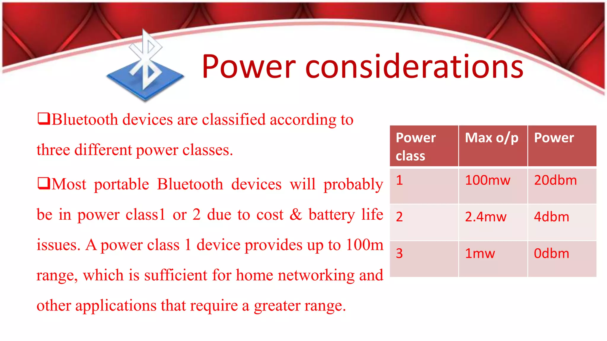 Power considerations
Bluetooth devices are classified according to
three different power classes.
Most portable Bluetooth devices will probably
be in power class1 or 2 due to cost & battery life
issues. A power class 1 device provides up to 100m
range, which is sufficient for home networking and
other applications that require a greater range.
Power
class
Max o/p Power
1 100mw 20dbm
2 2.4mw 4dbm
3 1mw 0dbm