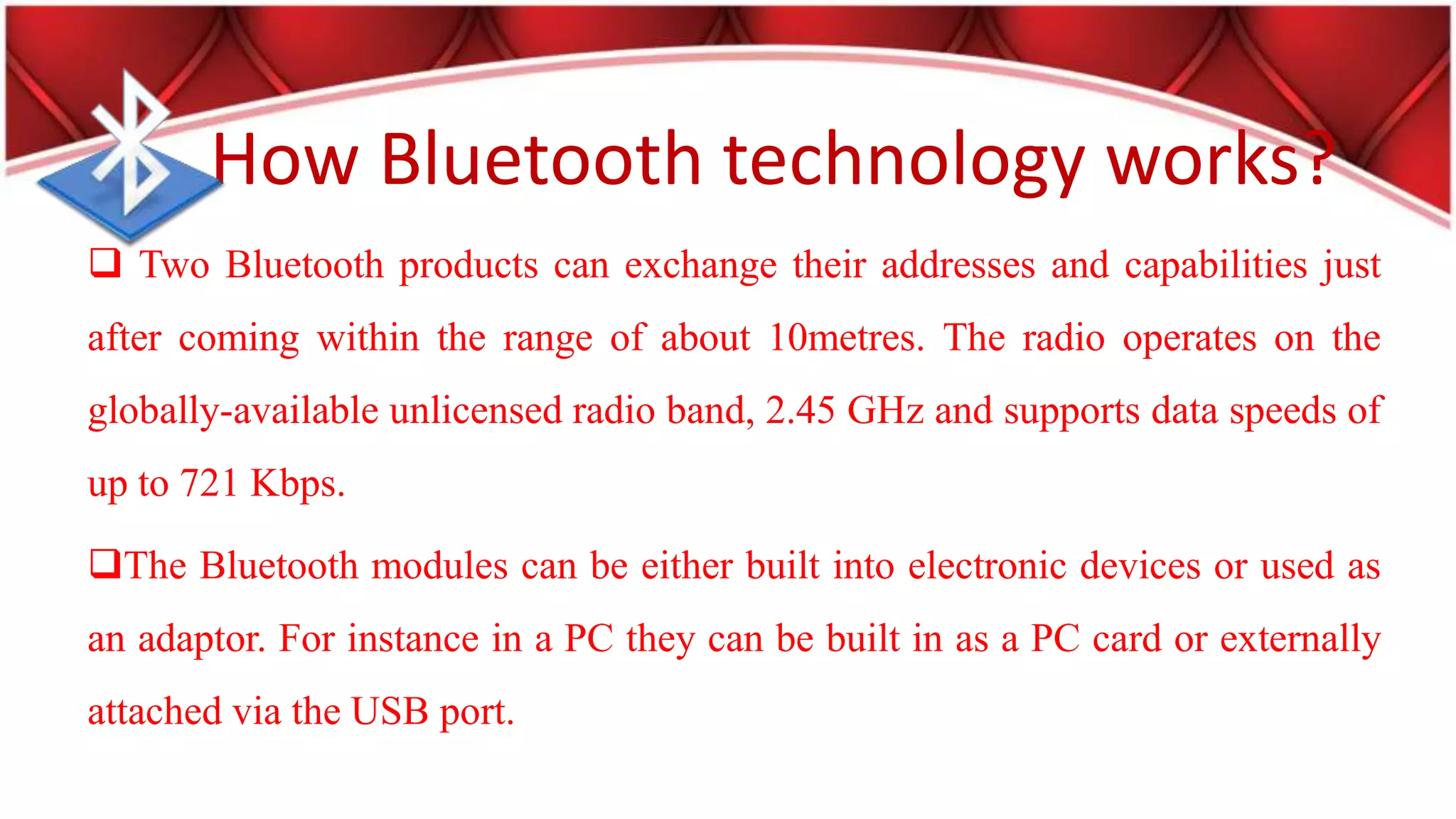 How Bluetooth technology works?
Two Bluetooth products can exchange their addresses and capabilities just
after coming within the range of about 10metres. The radio operates on the
globally-available unlicensed radio band, 2.45 GHz and supports data speeds of
up to 721 Kbps.
The Bluetooth modules can be either built into electronic devices or used as
an adaptor. For instance in a PC they can be built in as a PC card or externally
attached via the USB port.
