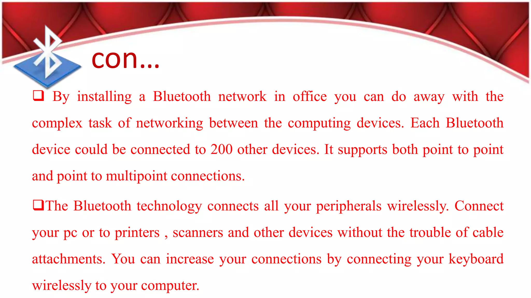 con…
By installing a Bluetooth network in office you can do away with the
complex task of networking between the computing devices. Each Bluetooth
device could be connected to 200 other devices. It supports both point to point
and point to multipoint connections.
The Bluetooth technology connects all your peripherals wirelessly. Connect
your pc or to printers , scanners and other devices without the trouble of cable
attachments. You can increase your connections by connecting your keyboard
wirelessly to your computer.