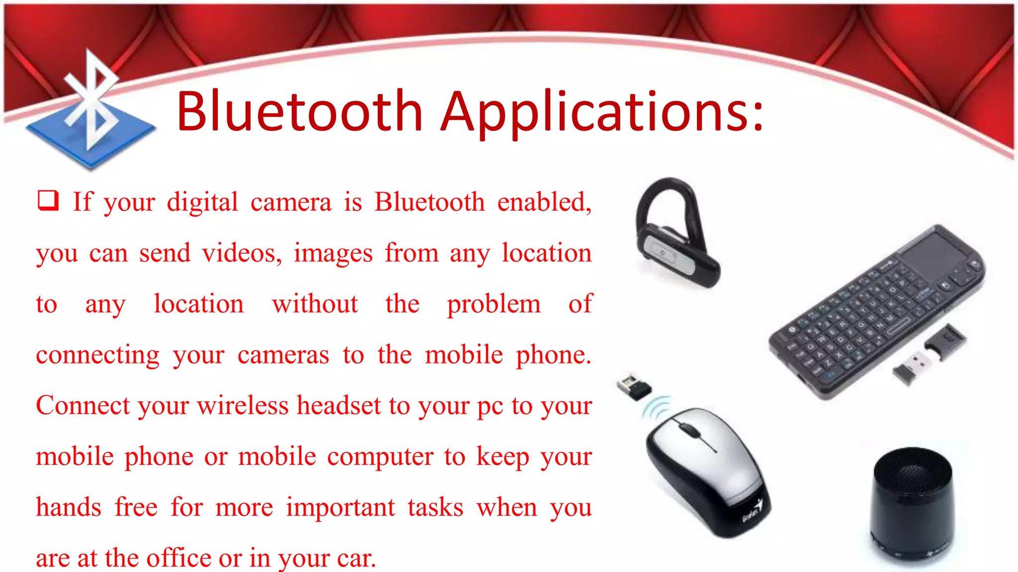 Bluetooth Applications:
If your digital camera is Bluetooth enabled,
you can send videos, images from any location
to any location without the problem of
connecting your cameras to the mobile phone.
Connect your wireless headset to your pc to your
mobile phone or mobile computer to keep your
hands free for more important tasks when you
are at the office or in your car.