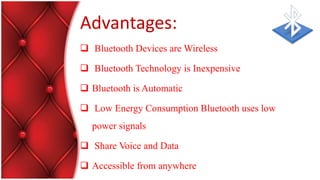Advantages:
 Bluetooth Devices are Wireless
 Bluetooth Technology is Inexpensive
 Bluetooth is Automatic
 Low Energy Consumption Bluetooth uses low
power signals
 Share Voice and Data
 Accessible from anywhere
 
