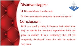 Disadvantages:
 Bluetooth has a low data rate
 We can transfer data only the minimum distance
 It is a rapid growing technology that makes man
easy to transfer his electronic equipments from one
place to another. It is a technology that not yet
completely developed. Hope this will be achieved
very soon.
Conclusion:
 