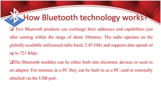 How Bluetooth technology works?
 Two Bluetooth products can exchange their addresses and capabilities just
after coming within the range of about 10metres. The radio operates on the
globally-available unlicensed radio band, 2.45 GHz and supports data speeds of
up to 721 Kbps.
The Bluetooth modules can be either built into electronic devices or used as
an adaptor. For instance in a PC they can be built in as a PC card or externally
attached via the USB port.
 