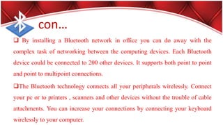 con…
 By installing a Bluetooth network in office you can do away with the
complex task of networking between the computing devices. Each Bluetooth
device could be connected to 200 other devices. It supports both point to point
and point to multipoint connections.
The Bluetooth technology connects all your peripherals wirelessly. Connect
your pc or to printers , scanners and other devices without the trouble of cable
attachments. You can increase your connections by connecting your keyboard
wirelessly to your computer.
 