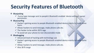 Security Features of Bluetooth
 Bluejacking
 Funny type message sent to people’s Bluetooth enabled device without owner
permission.
 Bluesnarfing
 Hacker’s gaining access to people Bluetooth enabled device mainly to made some
harm.
 Allows hackers to send message, make phone calls etc.
 The hacker to be within 30 ft rage
 To avoid set your phone to non-discoverable mode
 Bluebugging
 Advanced level of hacking with technology use
 Hacker’s gaining access to people Bluetooth enabled device mainly to made some
harm.
 Allows hackers to send message, make phone calls etc.
 Also 30 ft range
 
