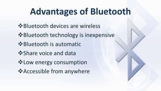 Advantages of Bluetooth
Bluetooth devices are wireless
Bluetooth technology is inexpensive
Bluetooth is automatic
Share voice and data
Low energy consumption
Accessible from anywhere
 