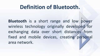 Definition of Bluetooth.
Bluetooth is a short range and low power
wireless technology originally developed for
exchanging data over short distances from
fixed and mobile devices, creating personal
area network.
 