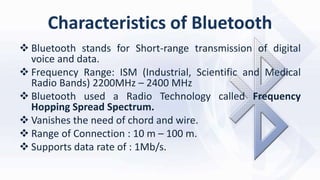 Characteristics of Bluetooth
 Bluetooth stands for Short-range transmission of digital
voice and data.
 Frequency Range: ISM (Industrial, Scientific and Medical
Radio Bands) 2200MHz – 2400 MHz
 Bluetooth used a Radio Technology called Frequency
Hopping Spread Spectrum.
 Vanishes the need of chord and wire.
 Range of Connection : 10 m – 100 m.
 Supports data rate of : 1Mb/s.
 