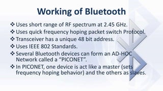Working of Bluetooth
Uses short range of RF spectrum at 2.45 GHz.
Uses quick frequency hoping packet switch Protocol.
Transceiver has a unique 48 bit address.
Uses IEEE 802 Standards.
Several Bluetooth devices can form an AD-HOC
Network called a “PICONET”.
In PICONET, one device is act like a master (sets
frequency hoping behavior) and the others as slaves.
 