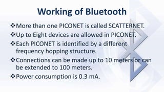 Working of Bluetooth
More than one PICONET is called SCATTERNET.
Up to Eight devices are allowed in PICONET.
Each PICONET is identified by a different
frequency hopping structure.
Connections can be made up to 10 meters or can
be extended to 100 meters.
Power consumption is 0.3 mA.
 