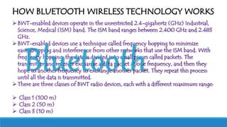 BWT-enabled devices operate in the unrestricted 2.4-gigahertz (GHz) Industrial,
Science, Medical (ISM) band. The ISM band ranges between 2.400 GHz and 2.483
GHz.
BWT-enabled devices use a technique called frequency hopping to minimize
eavesdropping and interference from other networks that use the ISM band. With
frequency hopping, the data is divided into small pieces called packets. The
transmitter and receiver exchange a data packet at one frequency, and then they
hope to another frequency to exchange another packet. They repeat this process
until all the data is transmitted.
There are three classes of BWT radio devices, each with a different maximum range:
 Class 1 (100 m)
 Class 2 (50 m)
 Class 3 (10 m)
HOW BLUETOOTH WIRELESS TECHNOLOGY WORKS
Bluetooth
 