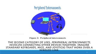 Peripheral Interconnects
THE SECOND CATEGORY OF USES, PERIPHERAL INTERCONNECTS,
INVOLVES CONNECTING OTHER DEVICES TOGETHER. IMAGINE
STANDARD KEYBOARDS, MICE, AND JOYSTICKS THAT WORK OVER A
WIRELESS LINK.
13
 