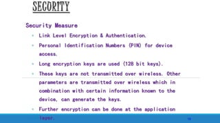 8 April, 2011
15
SECURITY
Security Measure
◦ Link Level Encryption & Authentication.
◦ Personal Identification Numbers (PIN) for device
access.
◦ Long encryption keys are used (128 bit keys).
◦ These keys are not transmitted over wireless. Other
parameters are transmitted over wireless which in
combination with certain information known to the
device, can generate the keys.
◦ Further encryption can be done at the application
layer.
 