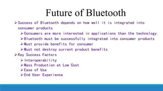 Success of Bluetooth depends on how well it is integrated into
consumer products
Consumers are more interested in applications than the technology
Bluetooth must be successfully integrated into consumer products
Must provide benefits for consumer
Must not destroy current product benefits
Key Success Factors
Interoperability
Mass Production at Low Cost
Ease of Use
End User Experience
Future of Bluetooth
 