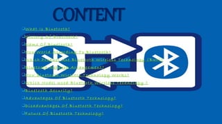 CONTENTW h a t I s B l u e t o o t h ?
H i s t o r y O f B l u e t o o t h ?
N a m e O f B l u e t o o t h ?
H o w W o r l d A c c o r d i n g T o B l u e t o o t h ?
W h i c h P r o d u c t U s e B l u e t o o t h W i r e l e s s T e c h n o l o g y ( B w t ) ?
B l u e t o o t h N e t w o r k A r r a n g e m e n t ?
H o w B l u e t o o t h W i r e l e s s T e c h n o l o g y W o r k s ?
W h i c h M o d e l U s e d B l u e t o o t h W i r e l e s s T e c h n o l o g y ?
B l u e t o o t h S e c u r i t y ?
A d v a n t a g e s O f B l u e t o o t h T e c h n o l o g y ?
D i s a d v a n t a g e s O f B l u e t o o t h T e c h n o l o g y ?
F u t u r e O f B l u e t o o t h T e c h n o l o g y ?
 