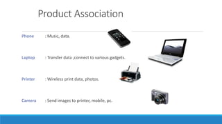 Product Association
Phone : Music, data.
Laptop : Transfer data ,connect to various gadgets.
Printer : Wireless print data, photos.
Camera : Send images to printer, mobile, pc.
 