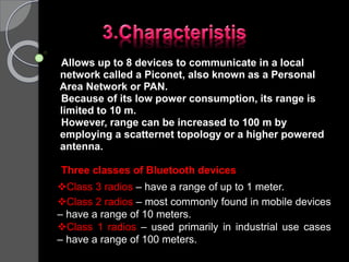 Allows up to 8 devices to communicate in a local
network called a Piconet, also known as a Personal
Area Network or PAN.
Because of its low power consumption, its range is
limited to 10 m.
However, range can be increased to 100 m by
employing a scatternet topology or a higher powered
antenna.
Three classes of Bluetooth devices
Class 3 radios – have a range of up to 1 meter.
Class 2 radios – most commonly found in mobile devices
– have a range of 10 meters.
Class 1 radios – used primarily in industrial use cases
– have a range of 100 meters.
 