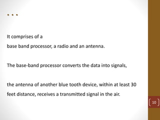 It comprises of a
base band processor, a radio and an antenna.
The base-band processor converts the data into signals,
the antenna of another blue tooth device, within at least 30
feet distance, receives a transmitted signal in the air.
. . .
10
 