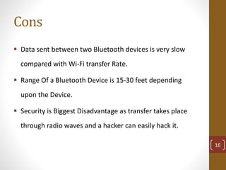Cons
 Data sent between two Bluetooth devices is very slow
compared with Wi-Fi transfer Rate.
 Range Of a Bluetooth Device is 15-30 feet depending
upon the Device.
 Security is Biggest Disadvantage as transfer takes place
through radio waves and a hacker can easily hack it.
16
 