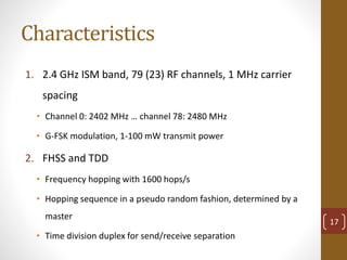 Characteristics
1. 2.4 GHz ISM band, 79 (23) RF channels, 1 MHz carrier
spacing
• Channel 0: 2402 MHz … channel 78: 2480 MHz
• G-FSK modulation, 1-100 mW transmit power
2. FHSS and TDD
• Frequency hopping with 1600 hops/s
• Hopping sequence in a pseudo random fashion, determined by a
master
• Time division duplex for send/receive separation
17
 