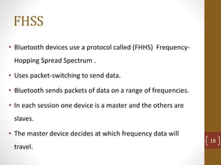 FHSS
• Bluetooth devices use a protocol called (FHHS) Frequency-
Hopping Spread Spectrum .
• Uses packet-switching to send data.
• Bluetooth sends packets of data on a range of frequencies.
• In each session one device is a master and the others are
slaves.
• The master device decides at which frequency data will
travel.
18
 