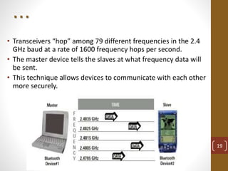 . . .
• Transceivers “hop” among 79 different frequencies in the 2.4
GHz baud at a rate of 1600 frequency hops per second.
• The master device tells the slaves at what frequency data will
be sent.
• This technique allows devices to communicate with each other
more securely.
19
 